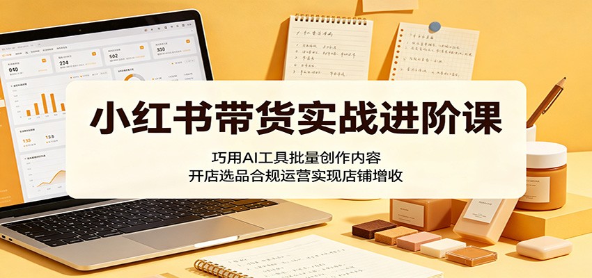 小红书带货实战进阶课:巧用AI工具批量创作内容,开店选品合规运营实现店铺增收-才疏云网创