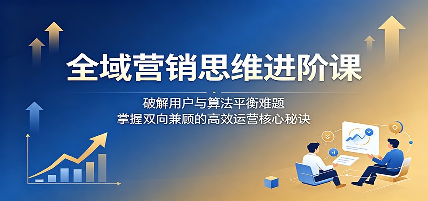 全域营销思维进阶课：破解用户与算法平衡难题，掌握双向兼顾的高效运营核心秘诀-才疏云网创