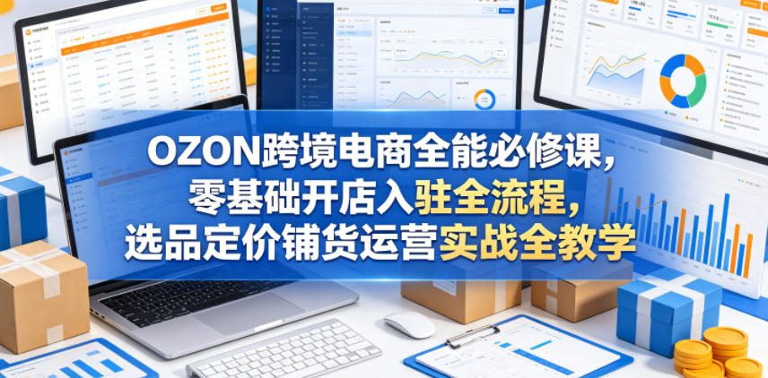 OZON跨境电商全能必修课，零基础开店入驻全流程，选品定价铺货运营实战全教学(更新0605)-才疏云网创