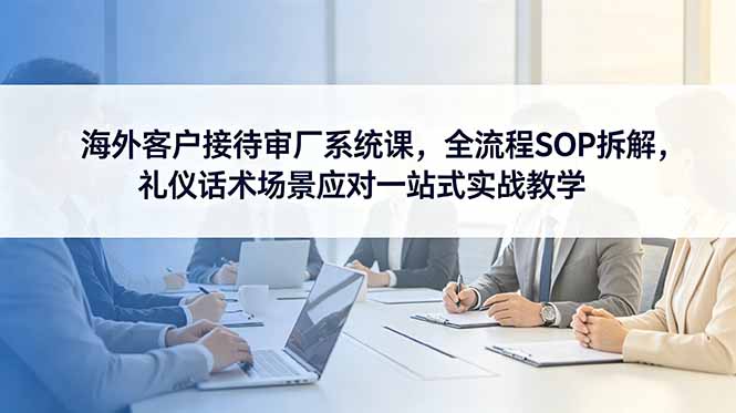 海外客户接待审厂系统课，全流程SOP拆解，礼仪话术场景应对一站式实战教学-才疏云网创