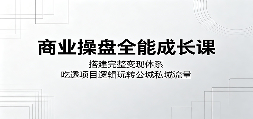 商业操盘全能成长课：搭建完整变现体系，吃透项目逻辑玩转公域私域流量-才疏云网创