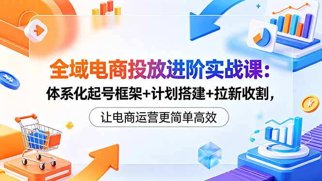 全域电商投放进阶实战课：体系化起号框架+计划搭建+拉新收割，让电商运营更简单高效-才疏云网创